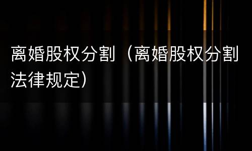 离婚股权分割（离婚股权分割法律规定）