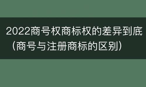 2022商号权商标权的差异到底（商号与注册商标的区别）