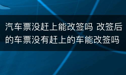 汽车票没赶上能改签吗 改签后的车票没有赶上的车能改签吗