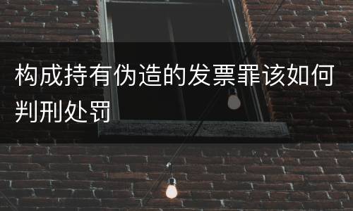 构成持有伪造的发票罪该如何判刑处罚