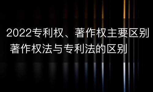 2022专利权、著作权主要区别 著作权法与专利法的区别