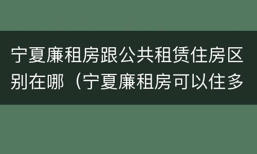 宁夏廉租房跟公共租赁住房区别在哪（宁夏廉租房可以住多久）