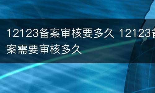 12123备案审核要多久 12123备案需要审核多久