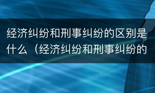 经济纠纷和刑事纠纷的区别是什么（经济纠纷和刑事纠纷的区别是什么意思）