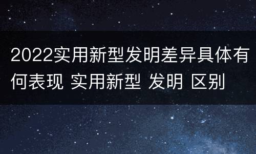 2022实用新型发明差异具体有何表现 实用新型 发明 区别