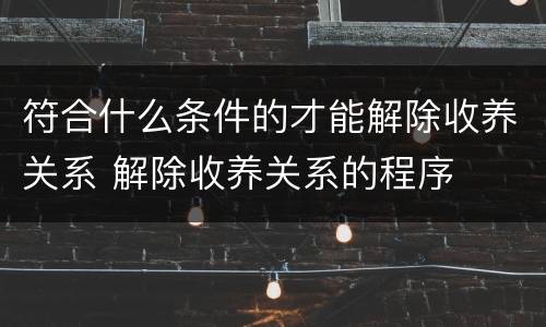 符合什么条件的才能解除收养关系 解除收养关系的程序