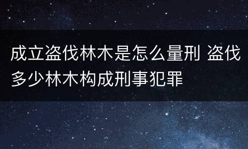 成立盗伐林木是怎么量刑 盗伐多少林木构成刑事犯罪