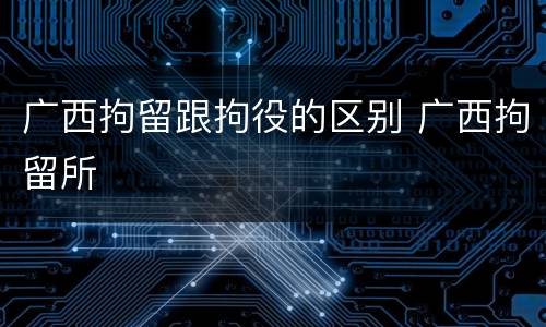 广西拘留跟拘役的区别 广西拘留所