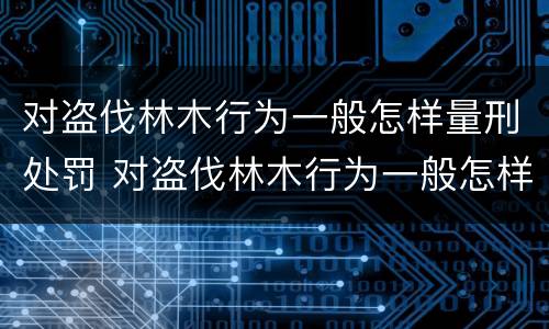 对盗伐林木行为一般怎样量刑处罚 对盗伐林木行为一般怎样量刑处罚的