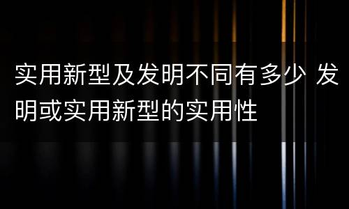 实用新型及发明不同有多少 发明或实用新型的实用性