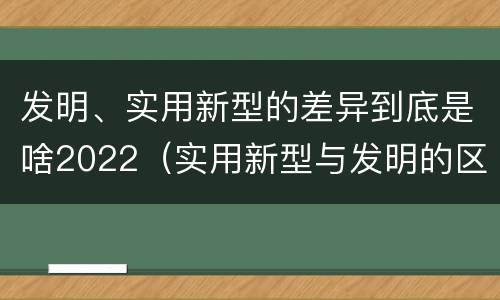 发明、实用新型的差异到底是啥2022（实用新型与发明的区别有哪些）