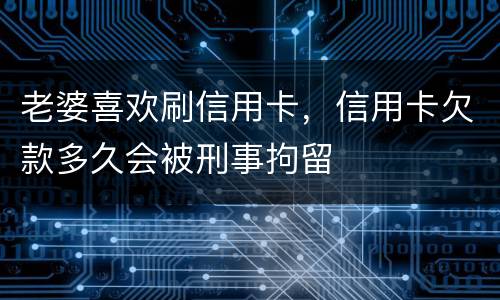 老婆喜欢刷信用卡，信用卡欠款多久会被刑事拘留