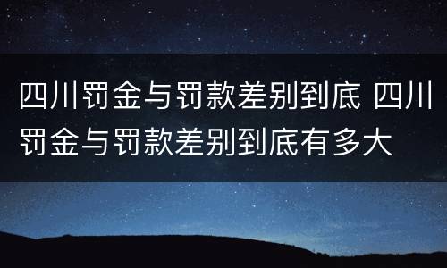四川罚金与罚款差别到底 四川罚金与罚款差别到底有多大