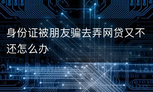 身份证被朋友骗去弄网贷又不还怎么办