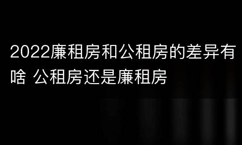 2022廉租房和公租房的差异有啥 公租房还是廉租房