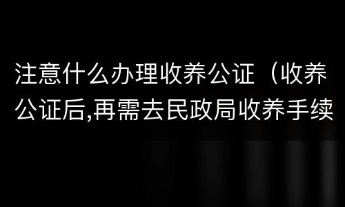 注意什么办理收养公证（收养公证后,再需去民政局收养手续吗?）