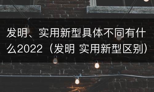 发明、实用新型具体不同有什么2022（发明 实用新型区别）