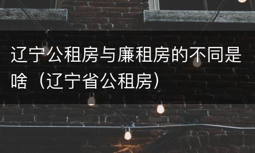 辽宁公租房与廉租房的不同是啥（辽宁省公租房）