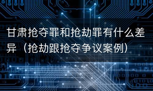 甘肃抢夺罪和抢劫罪有什么差异（抢劫跟抢夺争议案例）