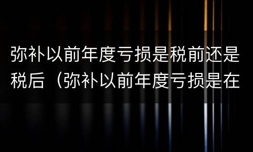 弥补以前年度亏损是税前还是税后（弥补以前年度亏损是在税前还是税后）