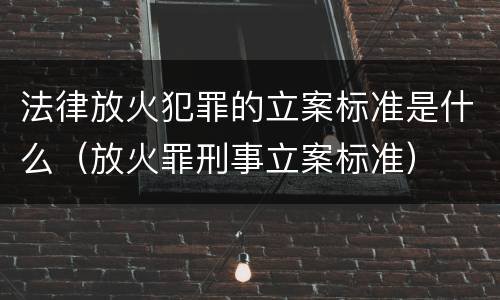 法律放火犯罪的立案标准是什么（放火罪刑事立案标准）