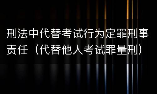 刑法中代替考试行为定罪刑事责任（代替他人考试罪量刑）