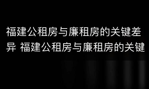 福建公租房与廉租房的关键差异 福建公租房与廉租房的关键差异是什么