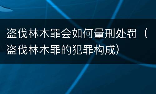 盗伐林木罪会如何量刑处罚（盗伐林木罪的犯罪构成）