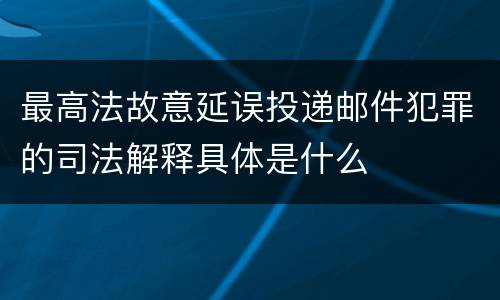 最高法故意延误投递邮件犯罪的司法解释具体是什么