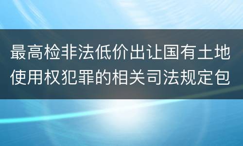 最高检非法低价出让国有土地使用权犯罪的相关司法规定包括哪些内容