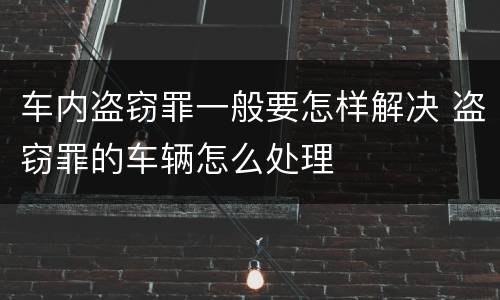 车内盗窃罪一般要怎样解决 盗窃罪的车辆怎么处理