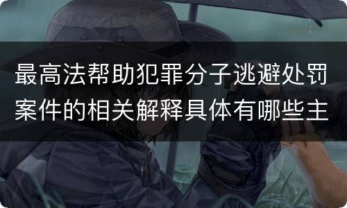 最高法帮助犯罪分子逃避处罚案件的相关解释具体有哪些主要规定