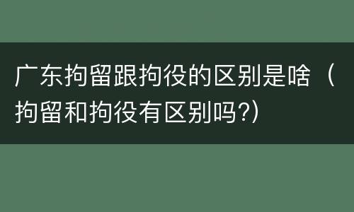 广东拘留跟拘役的区别是啥（拘留和拘役有区别吗?）