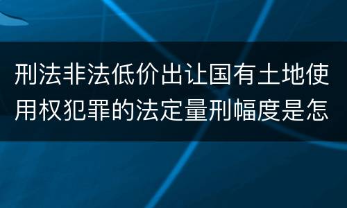 刑法非法低价出让国有土地使用权犯罪的法定量刑幅度是怎样的