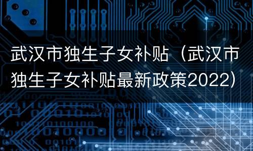 武汉市独生子女补贴（武汉市独生子女补贴最新政策2022）