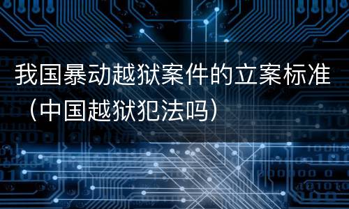 我国暴动越狱案件的立案标准（中国越狱犯法吗）