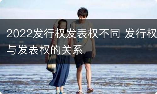 2022发行权发表权不同 发行权与发表权的关系