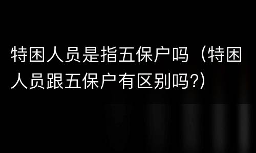 特困人员是指五保户吗（特困人员跟五保户有区别吗?）
