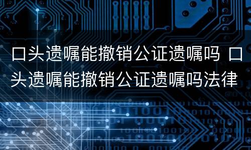 口头遗嘱能撤销公证遗嘱吗 口头遗嘱能撤销公证遗嘱吗法律