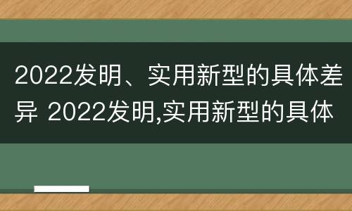 2022发明、实用新型的具体差异 2022发明,实用新型的具体差异是什么