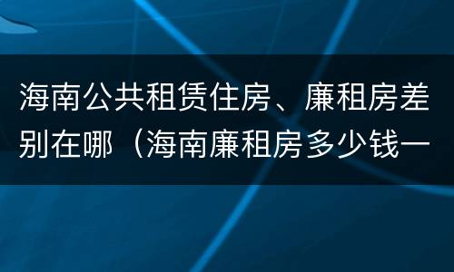 海南公共租赁住房、廉租房差别在哪（海南廉租房多少钱一平方）