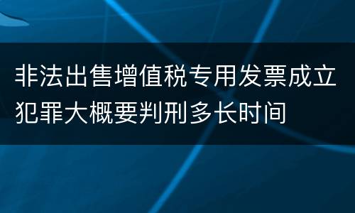 非法出售增值税专用发票成立犯罪大概要判刑多长时间