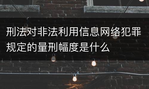刑法对非法利用信息网络犯罪规定的量刑幅度是什么