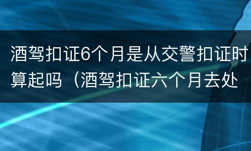 酒驾扣证6个月是从交警扣证时算起吗（酒驾扣证六个月去处理的时候做什么）