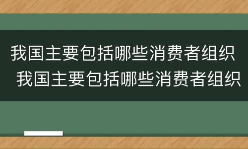 我国主要包括哪些消费者组织 我国主要包括哪些消费者组织