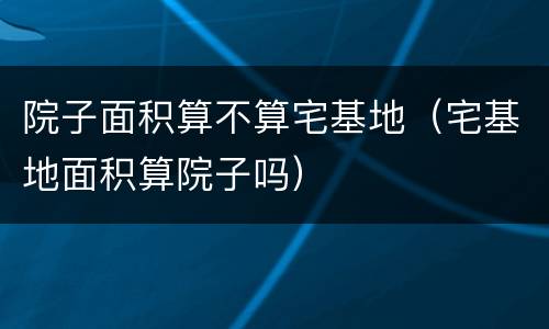 院子面积算不算宅基地（宅基地面积算院子吗）
