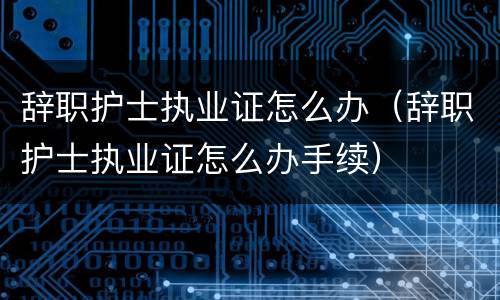 辞职护士执业证怎么办（辞职护士执业证怎么办手续）