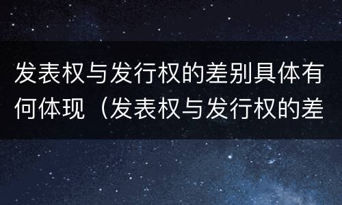 发表权与发行权的差别具体有何体现（发表权与发行权的差别具体有何体现和联系）