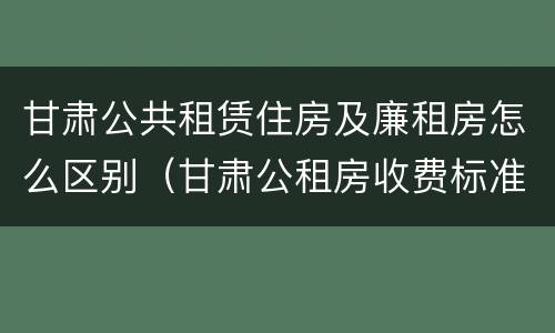 甘肃公共租赁住房及廉租房怎么区别（甘肃公租房收费标准）