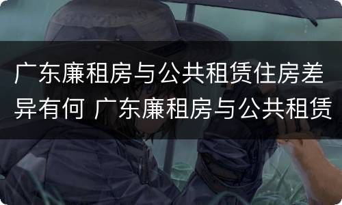 广东廉租房与公共租赁住房差异有何 广东廉租房与公共租赁住房差异有何意义